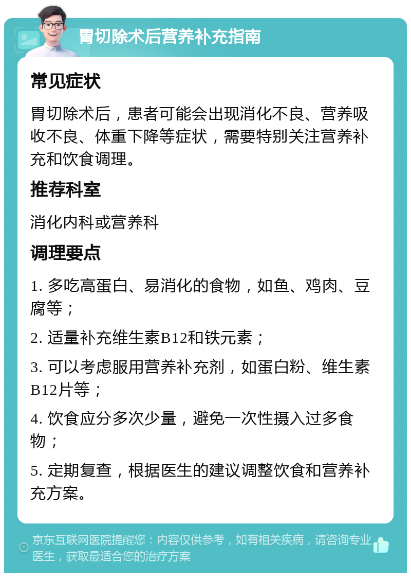 胃切除术后营养补充指南 常见症状 胃切除术后，患者可能会出现消化不良、营养吸收不良、体重下降等症状，需要特别关注营养补充和饮食调理。 推荐科室 消化内科或营养科 调理要点 1. 多吃高蛋白、易消化的食物，如鱼、鸡肉、豆腐等； 2. 适量补充维生素B12和铁元素； 3. 可以考虑服用营养补充剂，如蛋白粉、维生素B12片等； 4. 饮食应分多次少量，避免一次性摄入过多食物； 5. 定期复查，根据医生的建议调整饮食和营养补充方案。