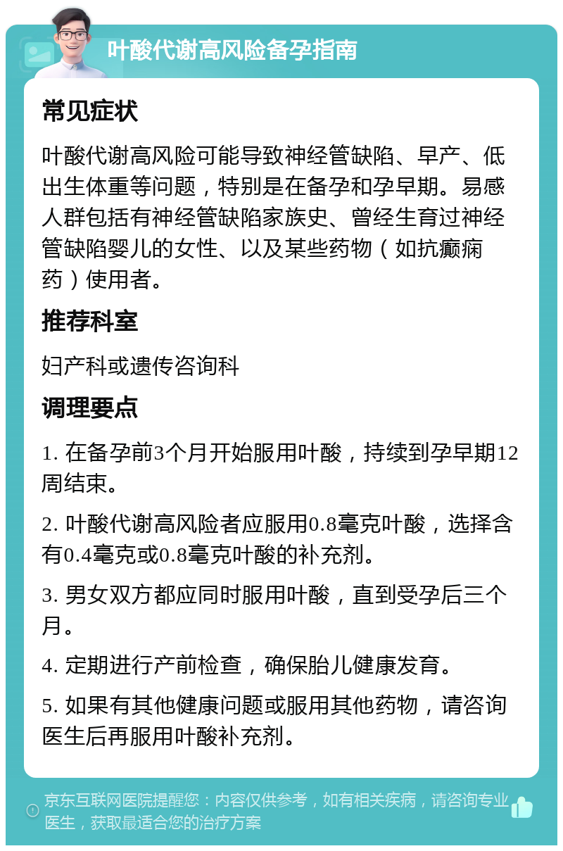 叶酸代谢高风险备孕指南 常见症状 叶酸代谢高风险可能导致神经管缺陷、早产、低出生体重等问题，特别是在备孕和孕早期。易感人群包括有神经管缺陷家族史、曾经生育过神经管缺陷婴儿的女性、以及某些药物（如抗癫痫药）使用者。 推荐科室 妇产科或遗传咨询科 调理要点 1. 在备孕前3个月开始服用叶酸，持续到孕早期12周结束。 2. 叶酸代谢高风险者应服用0.8毫克叶酸，选择含有0.4毫克或0.8毫克叶酸的补充剂。 3. 男女双方都应同时服用叶酸，直到受孕后三个月。 4. 定期进行产前检查，确保胎儿健康发育。 5. 如果有其他健康问题或服用其他药物，请咨询医生后再服用叶酸补充剂。