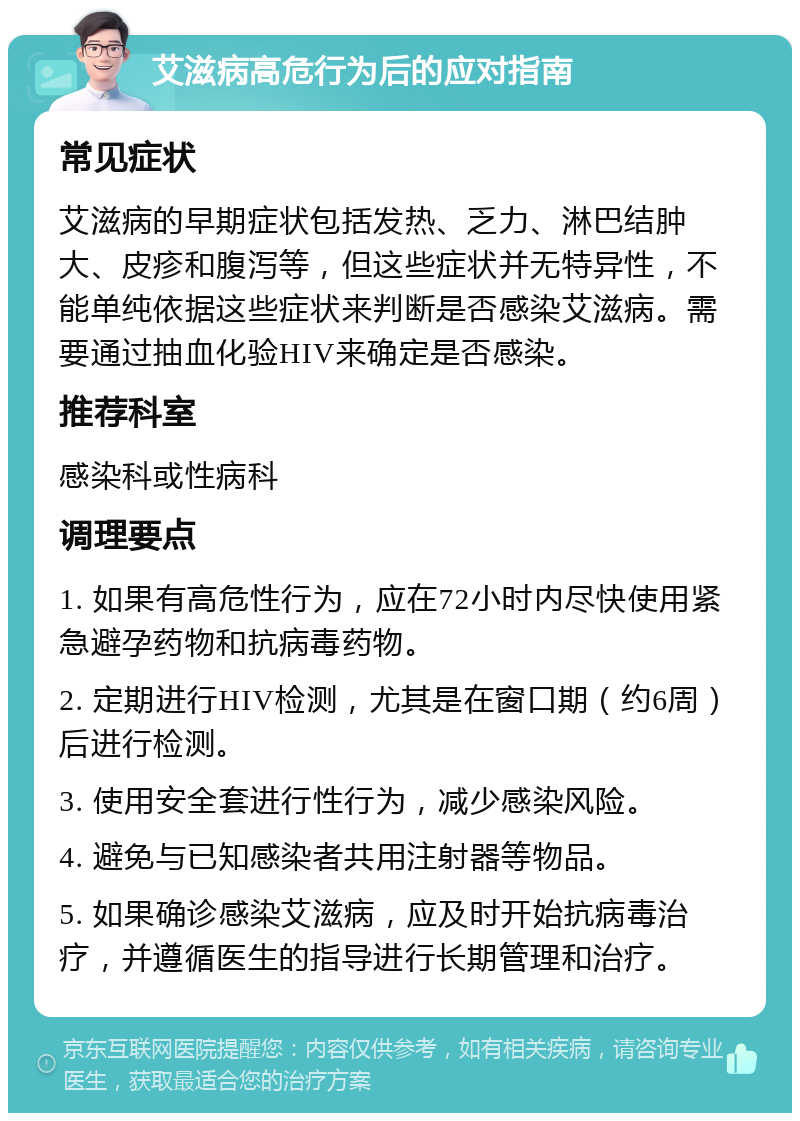 艾滋病高危行为后的应对指南 常见症状 艾滋病的早期症状包括发热、乏力、淋巴结肿大、皮疹和腹泻等，但这些症状并无特异性，不能单纯依据这些症状来判断是否感染艾滋病。需要通过抽血化验HIV来确定是否感染。 推荐科室 感染科或性病科 调理要点 1. 如果有高危性行为，应在72小时内尽快使用紧急避孕药物和抗病毒药物。 2. 定期进行HIV检测，尤其是在窗口期（约6周）后进行检测。 3. 使用安全套进行性行为，减少感染风险。 4. 避免与已知感染者共用注射器等物品。 5. 如果确诊感染艾滋病，应及时开始抗病毒治疗，并遵循医生的指导进行长期管理和治疗。