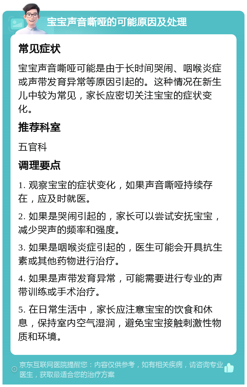 宝宝声音嘶哑的可能原因及处理 常见症状 宝宝声音嘶哑可能是由于长时间哭闹、咽喉炎症或声带发育异常等原因引起的。这种情况在新生儿中较为常见，家长应密切关注宝宝的症状变化。 推荐科室 五官科 调理要点 1. 观察宝宝的症状变化，如果声音嘶哑持续存在，应及时就医。 2. 如果是哭闹引起的，家长可以尝试安抚宝宝，减少哭声的频率和强度。 3. 如果是咽喉炎症引起的，医生可能会开具抗生素或其他药物进行治疗。 4. 如果是声带发育异常，可能需要进行专业的声带训练或手术治疗。 5. 在日常生活中，家长应注意宝宝的饮食和休息，保持室内空气湿润，避免宝宝接触刺激性物质和环境。