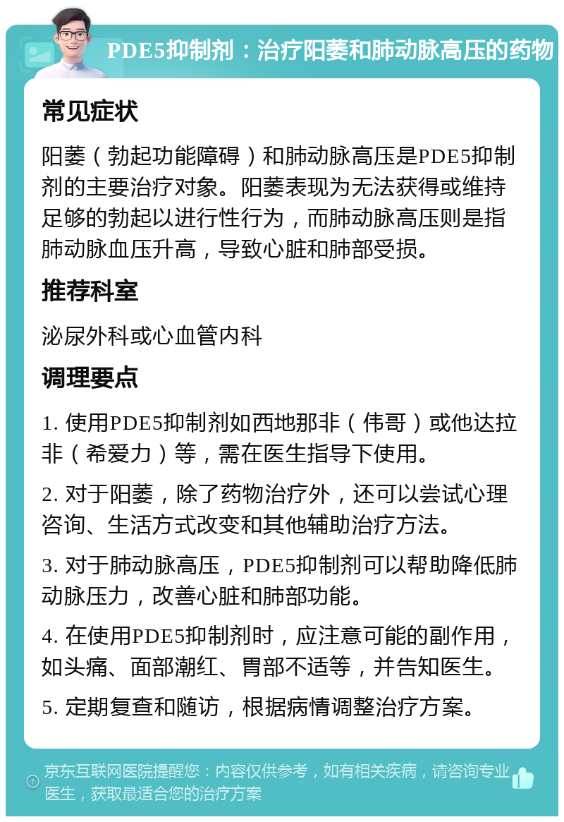 PDE5抑制剂：治疗阳萎和肺动脉高压的药物 常见症状 阳萎（勃起功能障碍）和肺动脉高压是PDE5抑制剂的主要治疗对象。阳萎表现为无法获得或维持足够的勃起以进行性行为，而肺动脉高压则是指肺动脉血压升高，导致心脏和肺部受损。 推荐科室 泌尿外科或心血管内科 调理要点 1. 使用PDE5抑制剂如西地那非（伟哥）或他达拉非（希爱力）等，需在医生指导下使用。 2. 对于阳萎，除了药物治疗外，还可以尝试心理咨询、生活方式改变和其他辅助治疗方法。 3. 对于肺动脉高压，PDE5抑制剂可以帮助降低肺动脉压力，改善心脏和肺部功能。 4. 在使用PDE5抑制剂时，应注意可能的副作用，如头痛、面部潮红、胃部不适等，并告知医生。 5. 定期复查和随访，根据病情调整治疗方案。