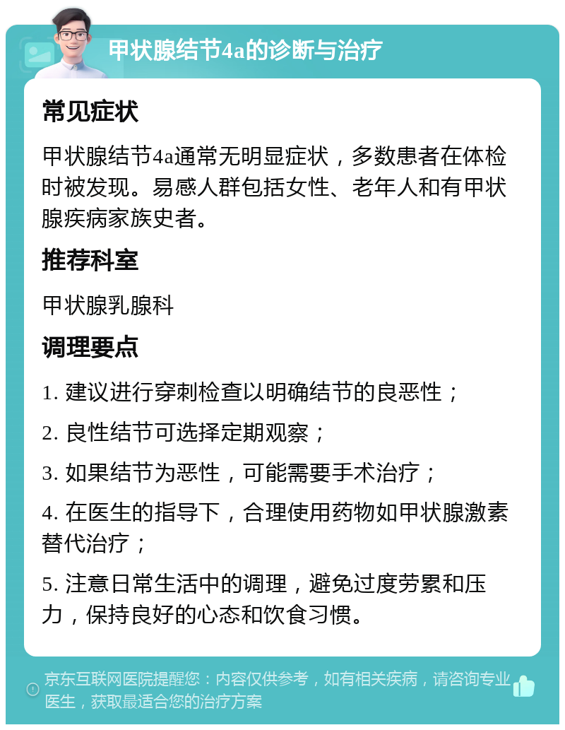 甲状腺结节4a的诊断与治疗 常见症状 甲状腺结节4a通常无明显症状，多数患者在体检时被发现。易感人群包括女性、老年人和有甲状腺疾病家族史者。 推荐科室 甲状腺乳腺科 调理要点 1. 建议进行穿刺检查以明确结节的良恶性； 2. 良性结节可选择定期观察； 3. 如果结节为恶性，可能需要手术治疗； 4. 在医生的指导下，合理使用药物如甲状腺激素替代治疗； 5. 注意日常生活中的调理，避免过度劳累和压力，保持良好的心态和饮食习惯。