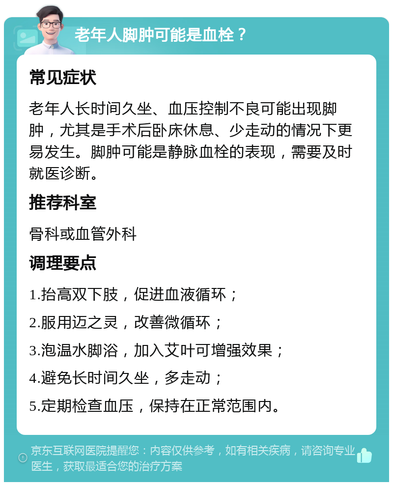 老年人脚肿可能是血栓？ 常见症状 老年人长时间久坐、血压控制不良可能出现脚肿，尤其是手术后卧床休息、少走动的情况下更易发生。脚肿可能是静脉血栓的表现，需要及时就医诊断。 推荐科室 骨科或血管外科 调理要点 1.抬高双下肢，促进血液循环； 2.服用迈之灵，改善微循环； 3.泡温水脚浴，加入艾叶可增强效果； 4.避免长时间久坐，多走动； 5.定期检查血压，保持在正常范围内。