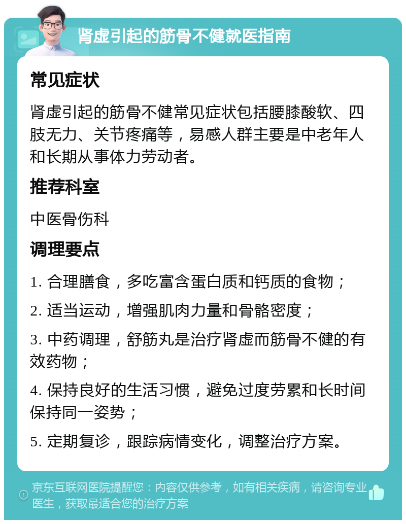 肾虚引起的筋骨不健就医指南 常见症状 肾虚引起的筋骨不健常见症状包括腰膝酸软、四肢无力、关节疼痛等，易感人群主要是中老年人和长期从事体力劳动者。 推荐科室 中医骨伤科 调理要点 1. 合理膳食，多吃富含蛋白质和钙质的食物； 2. 适当运动，增强肌肉力量和骨骼密度； 3. 中药调理，舒筋丸是治疗肾虚而筋骨不健的有效药物； 4. 保持良好的生活习惯，避免过度劳累和长时间保持同一姿势； 5. 定期复诊，跟踪病情变化，调整治疗方案。