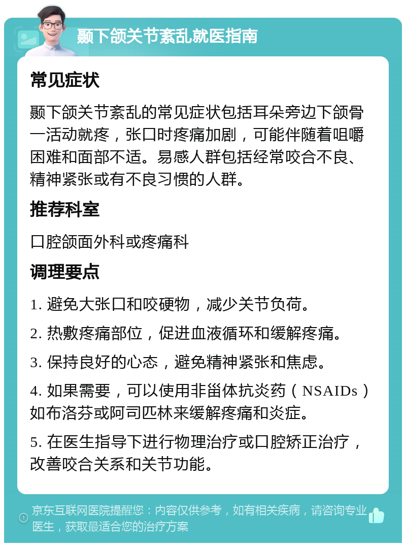 颞下颌关节紊乱就医指南 常见症状 颞下颌关节紊乱的常见症状包括耳朵旁边下颌骨一活动就疼，张口时疼痛加剧，可能伴随着咀嚼困难和面部不适。易感人群包括经常咬合不良、精神紧张或有不良习惯的人群。 推荐科室 口腔颌面外科或疼痛科 调理要点 1. 避免大张口和咬硬物，减少关节负荷。 2. 热敷疼痛部位，促进血液循环和缓解疼痛。 3. 保持良好的心态，避免精神紧张和焦虑。 4. 如果需要，可以使用非甾体抗炎药（NSAIDs）如布洛芬或阿司匹林来缓解疼痛和炎症。 5. 在医生指导下进行物理治疗或口腔矫正治疗，改善咬合关系和关节功能。