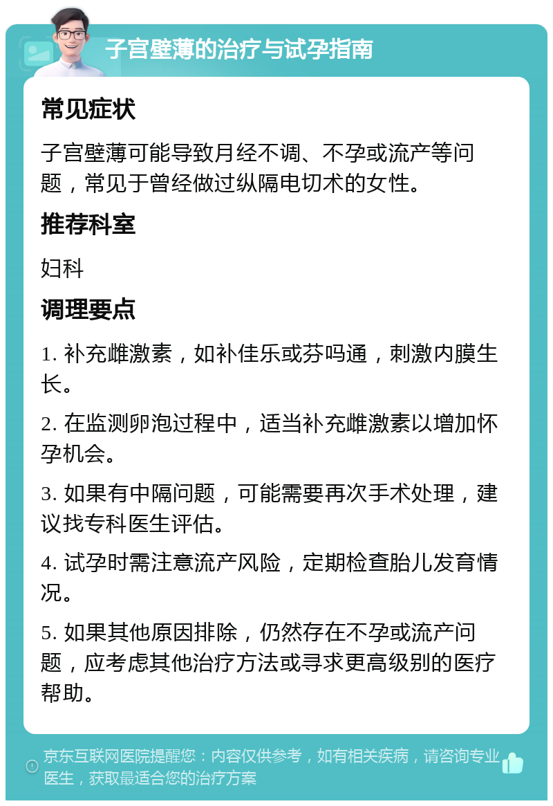 子宫壁薄的治疗与试孕指南 常见症状 子宫壁薄可能导致月经不调、不孕或流产等问题，常见于曾经做过纵隔电切术的女性。 推荐科室 妇科 调理要点 1. 补充雌激素，如补佳乐或芬吗通，刺激内膜生长。 2. 在监测卵泡过程中，适当补充雌激素以增加怀孕机会。 3. 如果有中隔问题，可能需要再次手术处理，建议找专科医生评估。 4. 试孕时需注意流产风险，定期检查胎儿发育情况。 5. 如果其他原因排除，仍然存在不孕或流产问题，应考虑其他治疗方法或寻求更高级别的医疗帮助。