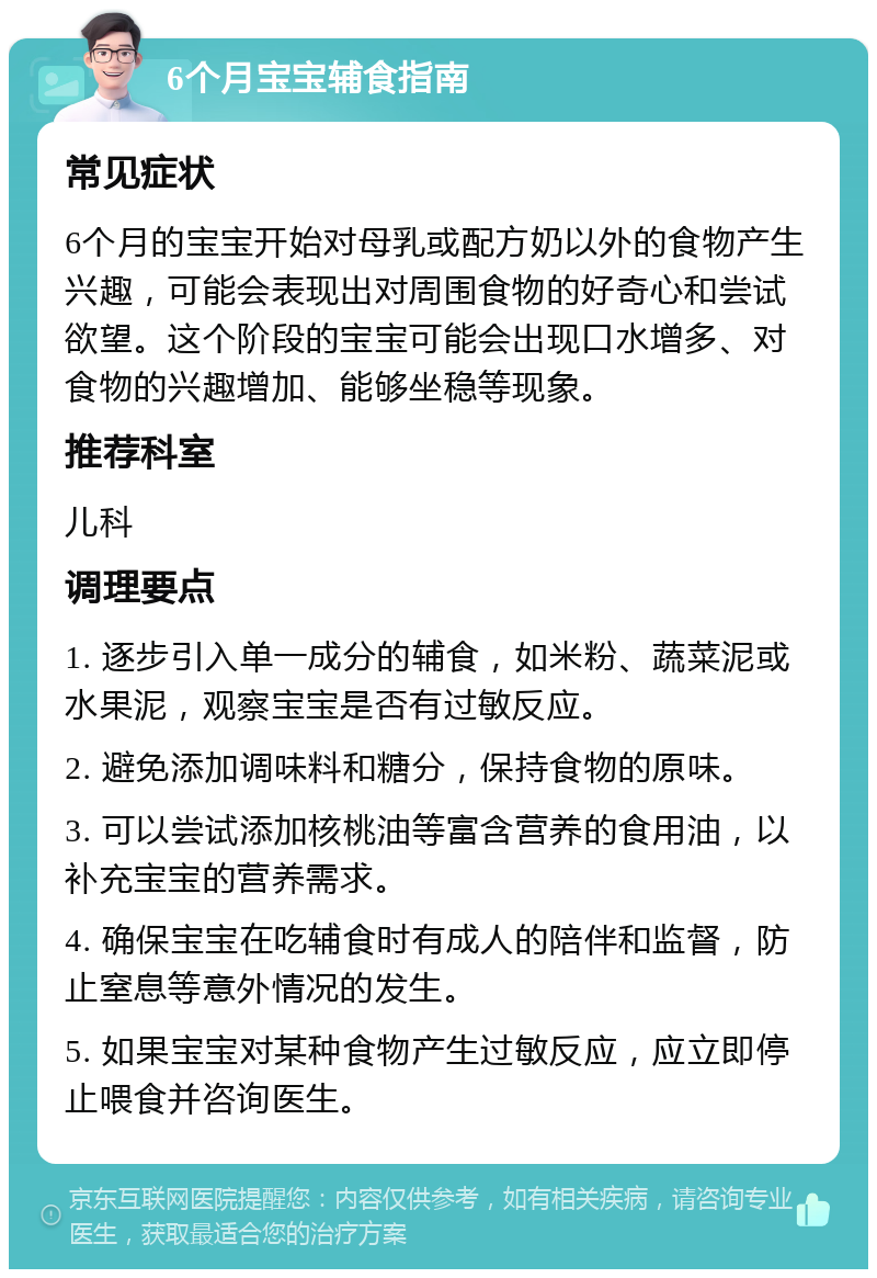 6个月宝宝辅食指南 常见症状 6个月的宝宝开始对母乳或配方奶以外的食物产生兴趣，可能会表现出对周围食物的好奇心和尝试欲望。这个阶段的宝宝可能会出现口水增多、对食物的兴趣增加、能够坐稳等现象。 推荐科室 儿科 调理要点 1. 逐步引入单一成分的辅食，如米粉、蔬菜泥或水果泥，观察宝宝是否有过敏反应。 2. 避免添加调味料和糖分，保持食物的原味。 3. 可以尝试添加核桃油等富含营养的食用油，以补充宝宝的营养需求。 4. 确保宝宝在吃辅食时有成人的陪伴和监督，防止窒息等意外情况的发生。 5. 如果宝宝对某种食物产生过敏反应，应立即停止喂食并咨询医生。