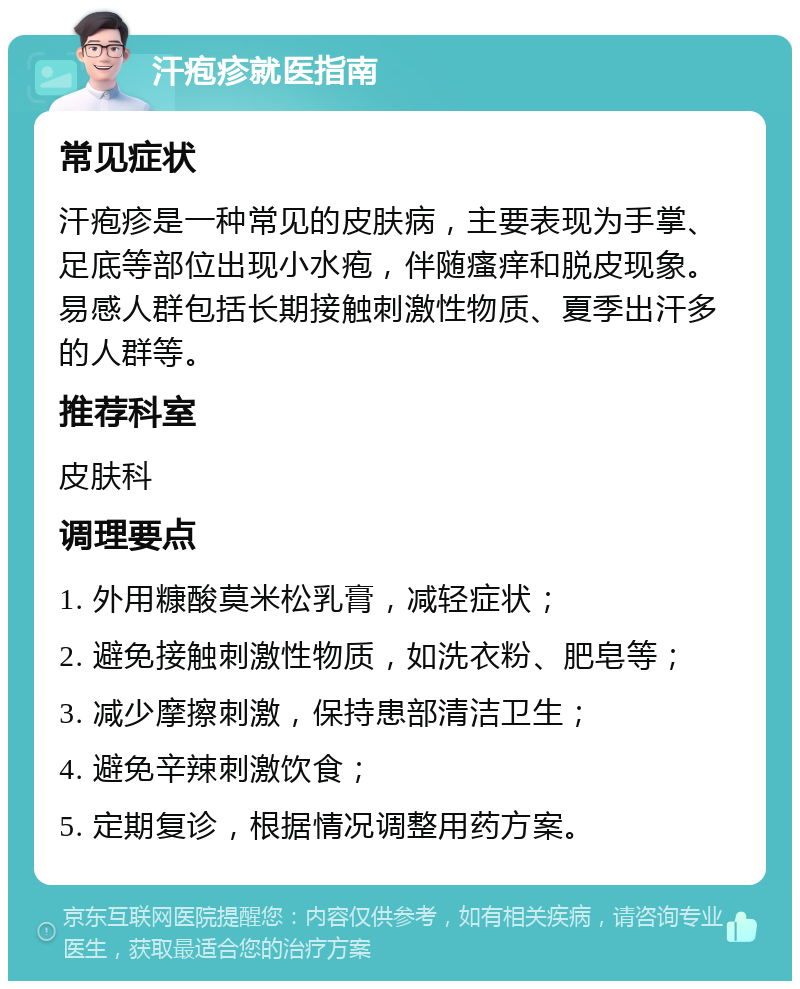 汗疱疹就医指南 常见症状 汗疱疹是一种常见的皮肤病，主要表现为手掌、足底等部位出现小水疱，伴随瘙痒和脱皮现象。易感人群包括长期接触刺激性物质、夏季出汗多的人群等。 推荐科室 皮肤科 调理要点 1. 外用糠酸莫米松乳膏，减轻症状； 2. 避免接触刺激性物质，如洗衣粉、肥皂等； 3. 减少摩擦刺激，保持患部清洁卫生； 4. 避免辛辣刺激饮食； 5. 定期复诊，根据情况调整用药方案。