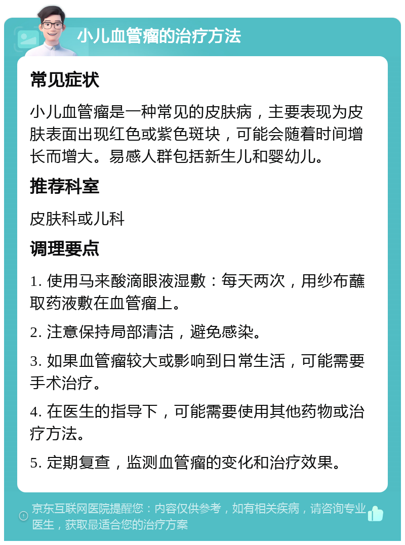 小儿血管瘤的治疗方法 常见症状 小儿血管瘤是一种常见的皮肤病，主要表现为皮肤表面出现红色或紫色斑块，可能会随着时间增长而增大。易感人群包括新生儿和婴幼儿。 推荐科室 皮肤科或儿科 调理要点 1. 使用马来酸滴眼液湿敷：每天两次，用纱布蘸取药液敷在血管瘤上。 2. 注意保持局部清洁，避免感染。 3. 如果血管瘤较大或影响到日常生活，可能需要手术治疗。 4. 在医生的指导下，可能需要使用其他药物或治疗方法。 5. 定期复查，监测血管瘤的变化和治疗效果。