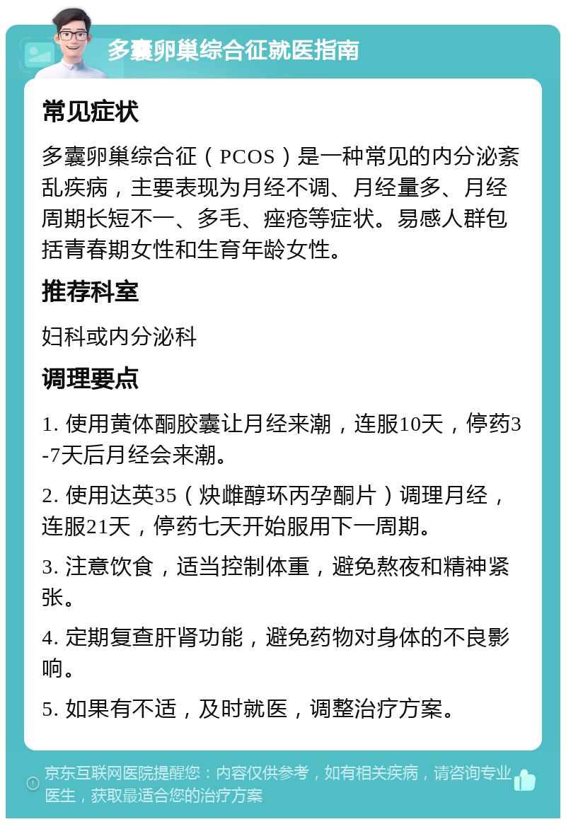 多囊卵巢综合征就医指南 常见症状 多囊卵巢综合征（PCOS）是一种常见的内分泌紊乱疾病，主要表现为月经不调、月经量多、月经周期长短不一、多毛、痤疮等症状。易感人群包括青春期女性和生育年龄女性。 推荐科室 妇科或内分泌科 调理要点 1. 使用黄体酮胶囊让月经来潮，连服10天，停药3-7天后月经会来潮。 2. 使用达英35（炔雌醇环丙孕酮片）调理月经，连服21天，停药七天开始服用下一周期。 3. 注意饮食，适当控制体重，避免熬夜和精神紧张。 4. 定期复查肝肾功能，避免药物对身体的不良影响。 5. 如果有不适，及时就医，调整治疗方案。