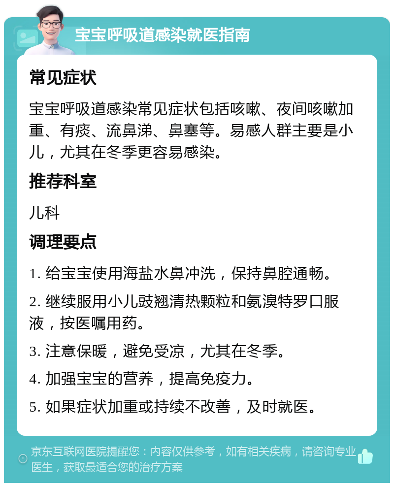 宝宝呼吸道感染就医指南 常见症状 宝宝呼吸道感染常见症状包括咳嗽、夜间咳嗽加重、有痰、流鼻涕、鼻塞等。易感人群主要是小儿，尤其在冬季更容易感染。 推荐科室 儿科 调理要点 1. 给宝宝使用海盐水鼻冲洗，保持鼻腔通畅。 2. 继续服用小儿豉翘清热颗粒和氨溴特罗口服液，按医嘱用药。 3. 注意保暖，避免受凉，尤其在冬季。 4. 加强宝宝的营养，提高免疫力。 5. 如果症状加重或持续不改善，及时就医。