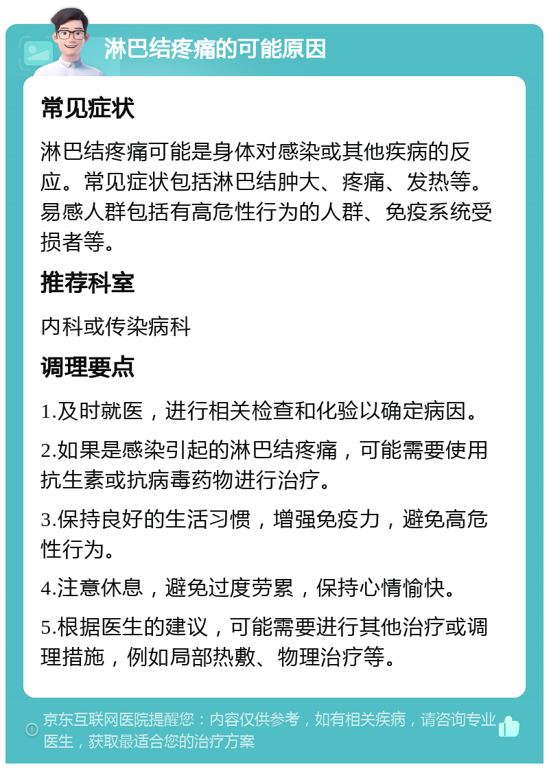 淋巴结疼痛的可能原因 常见症状 淋巴结疼痛可能是身体对感染或其他疾病的反应。常见症状包括淋巴结肿大、疼痛、发热等。易感人群包括有高危性行为的人群、免疫系统受损者等。 推荐科室 内科或传染病科 调理要点 1.及时就医，进行相关检查和化验以确定病因。 2.如果是感染引起的淋巴结疼痛，可能需要使用抗生素或抗病毒药物进行治疗。 3.保持良好的生活习惯，增强免疫力，避免高危性行为。 4.注意休息，避免过度劳累，保持心情愉快。 5.根据医生的建议，可能需要进行其他治疗或调理措施，例如局部热敷、物理治疗等。