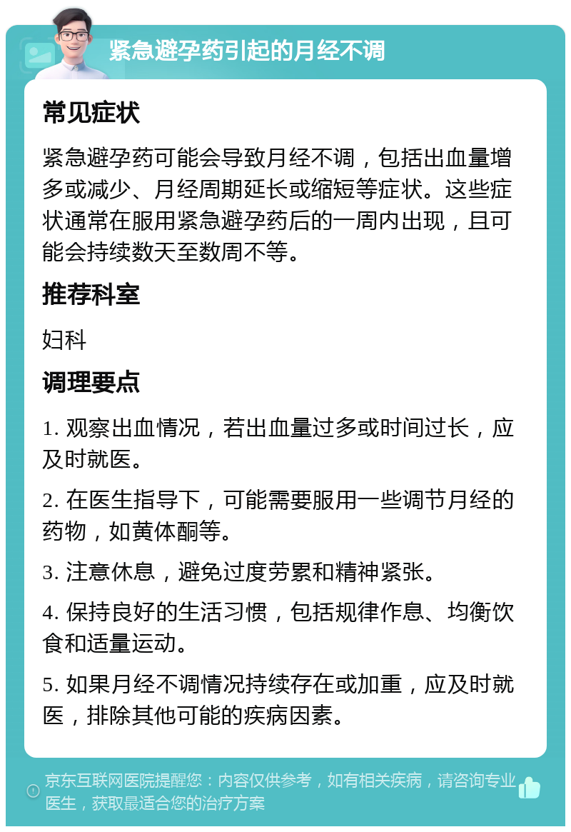 紧急避孕药引起的月经不调 常见症状 紧急避孕药可能会导致月经不调，包括出血量增多或减少、月经周期延长或缩短等症状。这些症状通常在服用紧急避孕药后的一周内出现，且可能会持续数天至数周不等。 推荐科室 妇科 调理要点 1. 观察出血情况，若出血量过多或时间过长，应及时就医。 2. 在医生指导下，可能需要服用一些调节月经的药物，如黄体酮等。 3. 注意休息，避免过度劳累和精神紧张。 4. 保持良好的生活习惯，包括规律作息、均衡饮食和适量运动。 5. 如果月经不调情况持续存在或加重，应及时就医，排除其他可能的疾病因素。