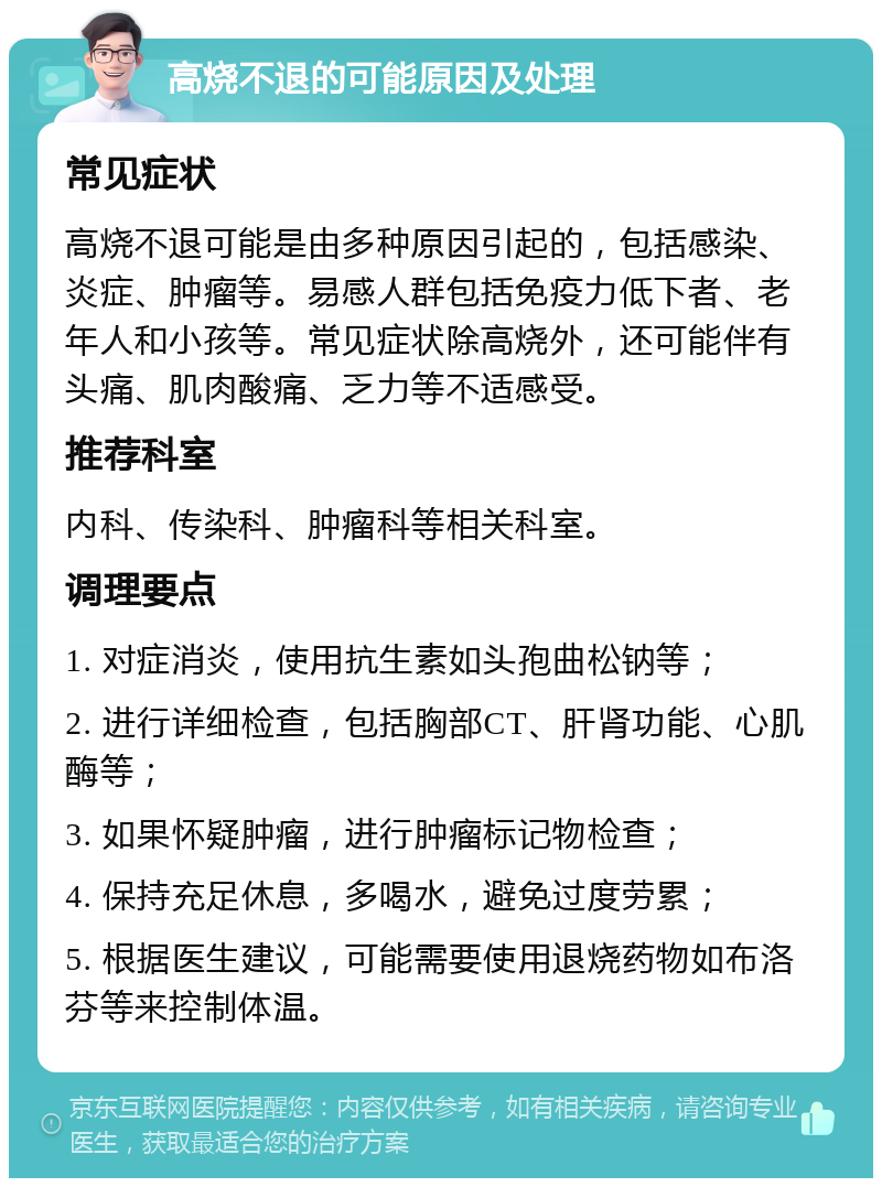 高烧不退的可能原因及处理 常见症状 高烧不退可能是由多种原因引起的，包括感染、炎症、肿瘤等。易感人群包括免疫力低下者、老年人和小孩等。常见症状除高烧外，还可能伴有头痛、肌肉酸痛、乏力等不适感受。 推荐科室 内科、传染科、肿瘤科等相关科室。 调理要点 1. 对症消炎，使用抗生素如头孢曲松钠等； 2. 进行详细检查，包括胸部CT、肝肾功能、心肌酶等； 3. 如果怀疑肿瘤，进行肿瘤标记物检查； 4. 保持充足休息，多喝水，避免过度劳累； 5. 根据医生建议，可能需要使用退烧药物如布洛芬等来控制体温。