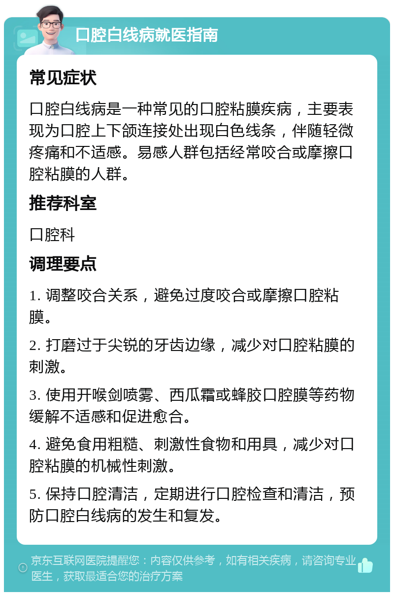 口腔白线病就医指南 常见症状 口腔白线病是一种常见的口腔粘膜疾病，主要表现为口腔上下颌连接处出现白色线条，伴随轻微疼痛和不适感。易感人群包括经常咬合或摩擦口腔粘膜的人群。 推荐科室 口腔科 调理要点 1. 调整咬合关系，避免过度咬合或摩擦口腔粘膜。 2. 打磨过于尖锐的牙齿边缘，减少对口腔粘膜的刺激。 3. 使用开喉剑喷雾、西瓜霜或蜂胶口腔膜等药物缓解不适感和促进愈合。 4. 避免食用粗糙、刺激性食物和用具，减少对口腔粘膜的机械性刺激。 5. 保持口腔清洁，定期进行口腔检查和清洁，预防口腔白线病的发生和复发。