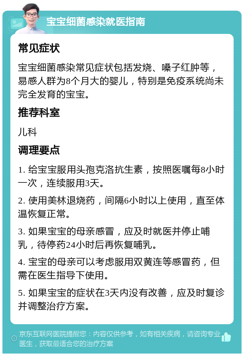 宝宝细菌感染就医指南 常见症状 宝宝细菌感染常见症状包括发烧、嗓子红肿等，易感人群为8个月大的婴儿，特别是免疫系统尚未完全发育的宝宝。 推荐科室 儿科 调理要点 1. 给宝宝服用头孢克洛抗生素，按照医嘱每8小时一次，连续服用3天。 2. 使用美林退烧药，间隔6小时以上使用，直至体温恢复正常。 3. 如果宝宝的母亲感冒，应及时就医并停止哺乳，待停药24小时后再恢复哺乳。 4. 宝宝的母亲可以考虑服用双黄连等感冒药，但需在医生指导下使用。 5. 如果宝宝的症状在3天内没有改善，应及时复诊并调整治疗方案。