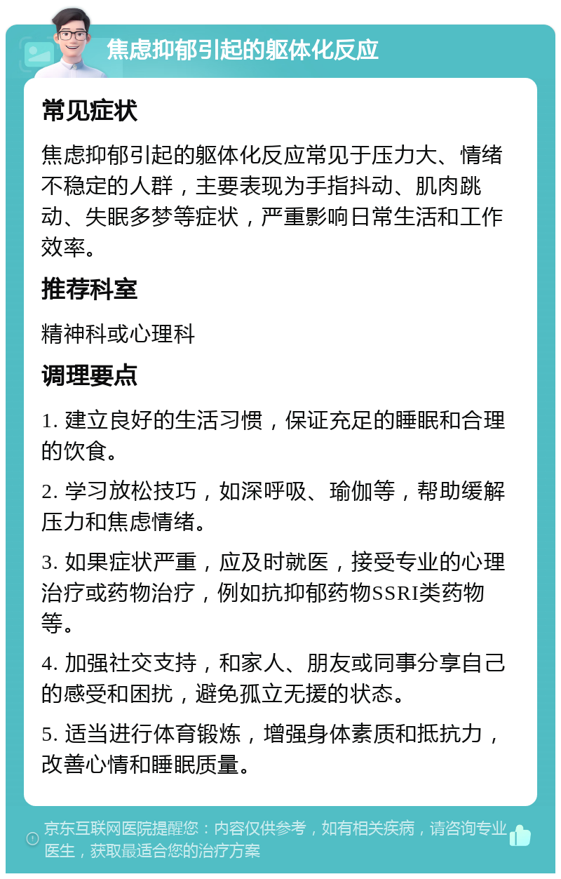 焦虑抑郁引起的躯体化反应 常见症状 焦虑抑郁引起的躯体化反应常见于压力大、情绪不稳定的人群，主要表现为手指抖动、肌肉跳动、失眠多梦等症状，严重影响日常生活和工作效率。 推荐科室 精神科或心理科 调理要点 1. 建立良好的生活习惯，保证充足的睡眠和合理的饮食。 2. 学习放松技巧，如深呼吸、瑜伽等，帮助缓解压力和焦虑情绪。 3. 如果症状严重，应及时就医，接受专业的心理治疗或药物治疗，例如抗抑郁药物SSRI类药物等。 4. 加强社交支持，和家人、朋友或同事分享自己的感受和困扰，避免孤立无援的状态。 5. 适当进行体育锻炼，增强身体素质和抵抗力，改善心情和睡眠质量。