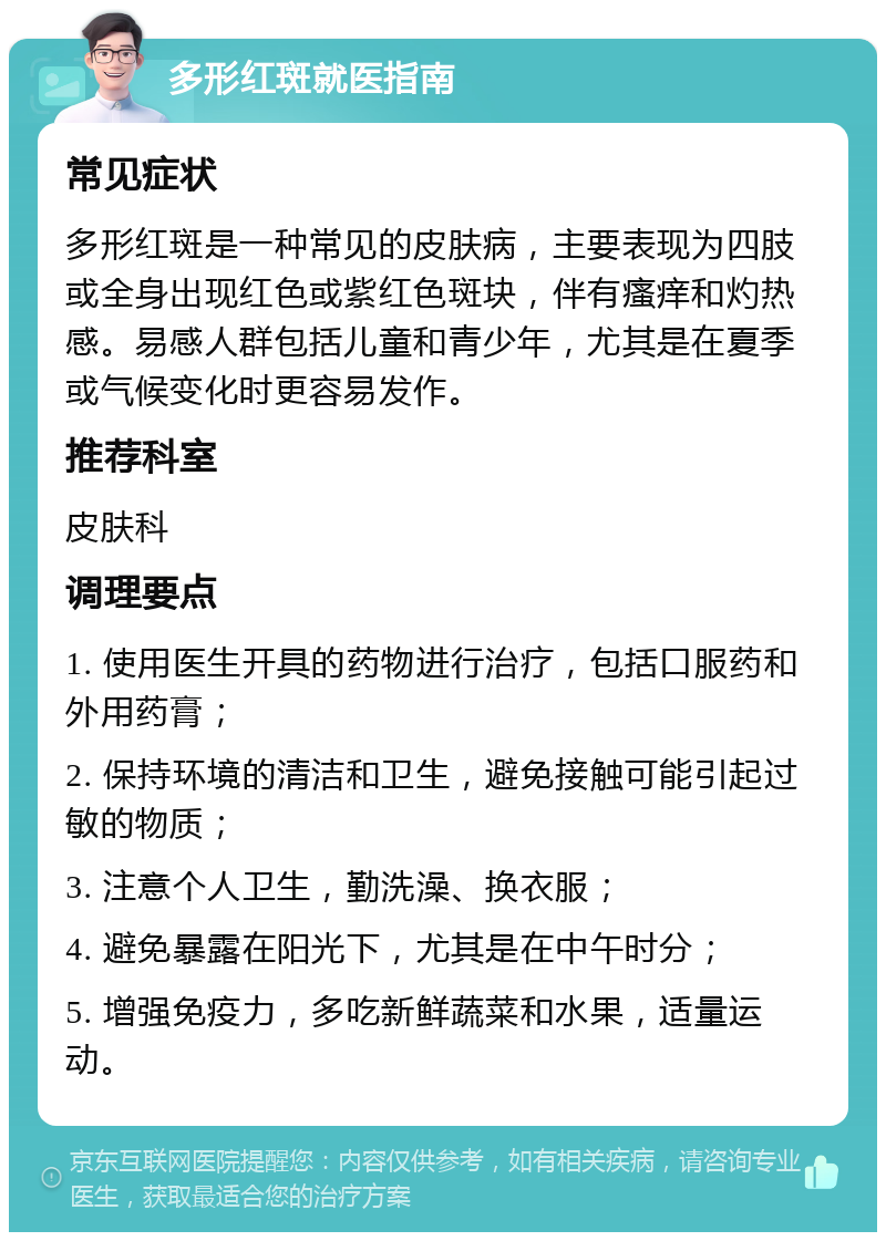 多形红斑就医指南 常见症状 多形红斑是一种常见的皮肤病，主要表现为四肢或全身出现红色或紫红色斑块，伴有瘙痒和灼热感。易感人群包括儿童和青少年，尤其是在夏季或气候变化时更容易发作。 推荐科室 皮肤科 调理要点 1. 使用医生开具的药物进行治疗，包括口服药和外用药膏； 2. 保持环境的清洁和卫生，避免接触可能引起过敏的物质； 3. 注意个人卫生，勤洗澡、换衣服； 4. 避免暴露在阳光下，尤其是在中午时分； 5. 增强免疫力，多吃新鲜蔬菜和水果，适量运动。