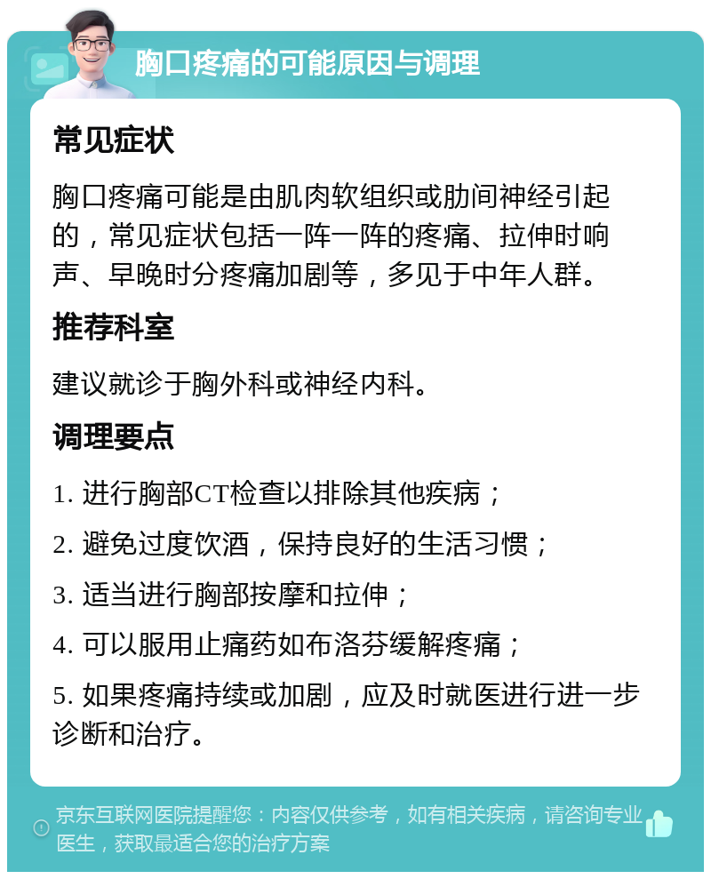 胸口疼痛的可能原因与调理 常见症状 胸口疼痛可能是由肌肉软组织或肋间神经引起的，常见症状包括一阵一阵的疼痛、拉伸时响声、早晚时分疼痛加剧等，多见于中年人群。 推荐科室 建议就诊于胸外科或神经内科。 调理要点 1. 进行胸部CT检查以排除其他疾病； 2. 避免过度饮酒，保持良好的生活习惯； 3. 适当进行胸部按摩和拉伸； 4. 可以服用止痛药如布洛芬缓解疼痛； 5. 如果疼痛持续或加剧，应及时就医进行进一步诊断和治疗。