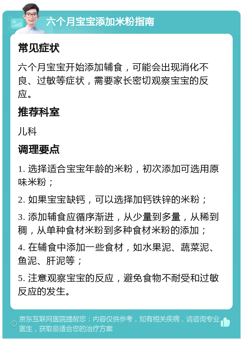 六个月宝宝添加米粉指南 常见症状 六个月宝宝开始添加辅食，可能会出现消化不良、过敏等症状，需要家长密切观察宝宝的反应。 推荐科室 儿科 调理要点 1. 选择适合宝宝年龄的米粉，初次添加可选用原味米粉； 2. 如果宝宝缺钙，可以选择加钙铁锌的米粉； 3. 添加辅食应循序渐进，从少量到多量，从稀到稠，从单种食材米粉到多种食材米粉的添加； 4. 在辅食中添加一些食材，如水果泥、蔬菜泥、鱼泥、肝泥等； 5. 注意观察宝宝的反应，避免食物不耐受和过敏反应的发生。