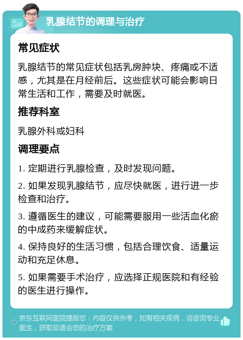 乳腺结节的调理与治疗 常见症状 乳腺结节的常见症状包括乳房肿块、疼痛或不适感，尤其是在月经前后。这些症状可能会影响日常生活和工作，需要及时就医。 推荐科室 乳腺外科或妇科 调理要点 1. 定期进行乳腺检查，及时发现问题。 2. 如果发现乳腺结节，应尽快就医，进行进一步检查和治疗。 3. 遵循医生的建议，可能需要服用一些活血化瘀的中成药来缓解症状。 4. 保持良好的生活习惯，包括合理饮食、适量运动和充足休息。 5. 如果需要手术治疗，应选择正规医院和有经验的医生进行操作。