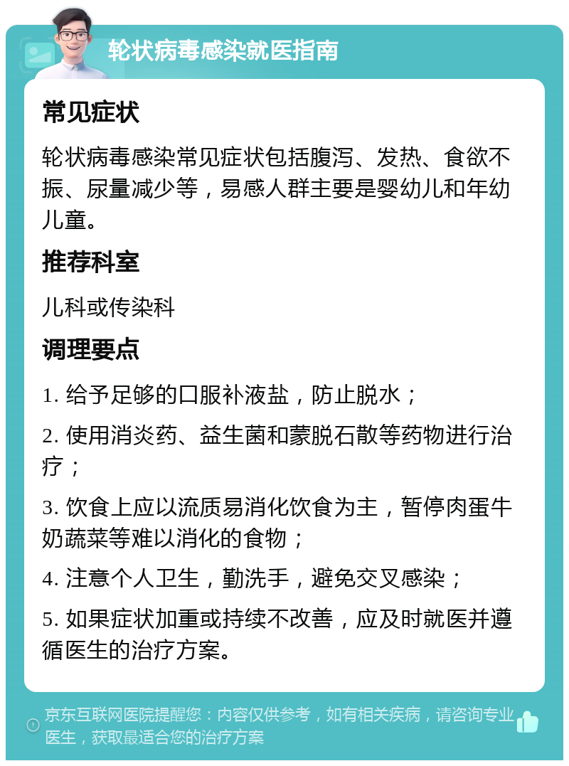 轮状病毒感染就医指南 常见症状 轮状病毒感染常见症状包括腹泻、发热、食欲不振、尿量减少等，易感人群主要是婴幼儿和年幼儿童。 推荐科室 儿科或传染科 调理要点 1. 给予足够的口服补液盐，防止脱水； 2. 使用消炎药、益生菌和蒙脱石散等药物进行治疗； 3. 饮食上应以流质易消化饮食为主，暂停肉蛋牛奶蔬菜等难以消化的食物； 4. 注意个人卫生，勤洗手，避免交叉感染； 5. 如果症状加重或持续不改善，应及时就医并遵循医生的治疗方案。