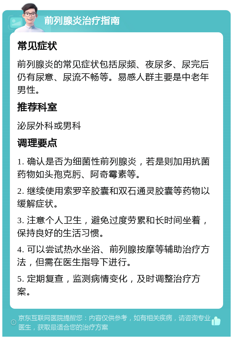 前列腺炎治疗指南 常见症状 前列腺炎的常见症状包括尿频、夜尿多、尿完后仍有尿意、尿流不畅等。易感人群主要是中老年男性。 推荐科室 泌尿外科或男科 调理要点 1. 确认是否为细菌性前列腺炎，若是则加用抗菌药物如头孢克肟、阿奇霉素等。 2. 继续使用索罗辛胶囊和双石通灵胶囊等药物以缓解症状。 3. 注意个人卫生，避免过度劳累和长时间坐着，保持良好的生活习惯。 4. 可以尝试热水坐浴、前列腺按摩等辅助治疗方法，但需在医生指导下进行。 5. 定期复查，监测病情变化，及时调整治疗方案。