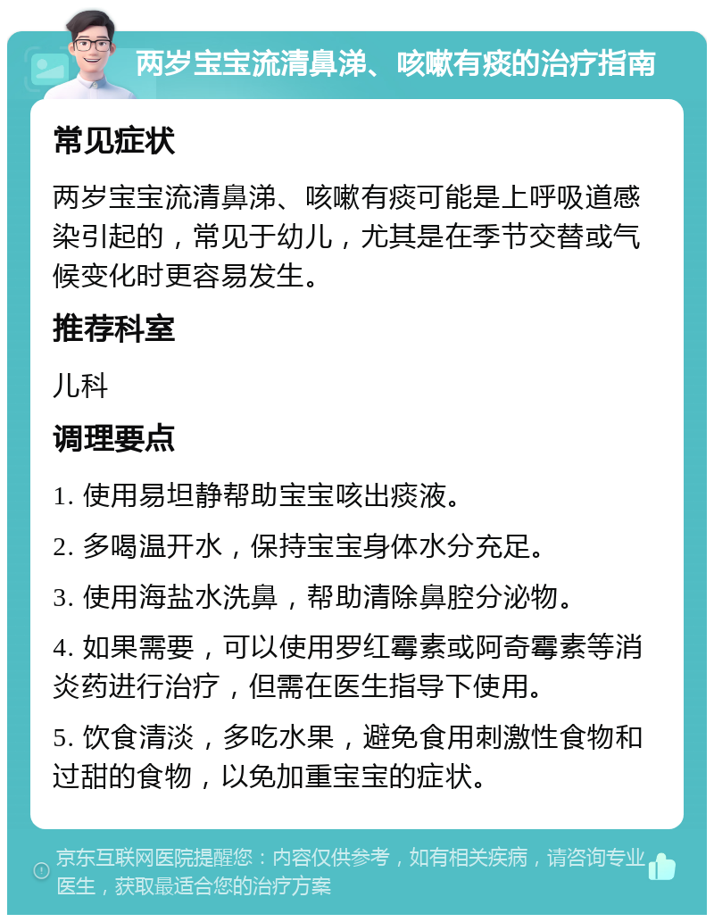 两岁宝宝流清鼻涕、咳嗽有痰的治疗指南 常见症状 两岁宝宝流清鼻涕、咳嗽有痰可能是上呼吸道感染引起的，常见于幼儿，尤其是在季节交替或气候变化时更容易发生。 推荐科室 儿科 调理要点 1. 使用易坦静帮助宝宝咳出痰液。 2. 多喝温开水，保持宝宝身体水分充足。 3. 使用海盐水洗鼻，帮助清除鼻腔分泌物。 4. 如果需要，可以使用罗红霉素或阿奇霉素等消炎药进行治疗，但需在医生指导下使用。 5. 饮食清淡，多吃水果，避免食用刺激性食物和过甜的食物，以免加重宝宝的症状。