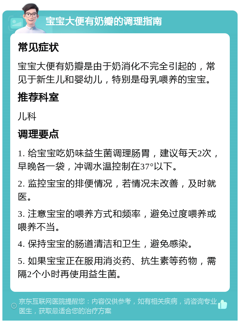 宝宝大便有奶瓣的调理指南 常见症状 宝宝大便有奶瓣是由于奶消化不完全引起的，常见于新生儿和婴幼儿，特别是母乳喂养的宝宝。 推荐科室 儿科 调理要点 1. 给宝宝吃奶味益生菌调理肠胃，建议每天2次，早晚各一袋，冲调水温控制在37°以下。 2. 监控宝宝的排便情况，若情况未改善，及时就医。 3. 注意宝宝的喂养方式和频率，避免过度喂养或喂养不当。 4. 保持宝宝的肠道清洁和卫生，避免感染。 5. 如果宝宝正在服用消炎药、抗生素等药物，需隔2个小时再使用益生菌。