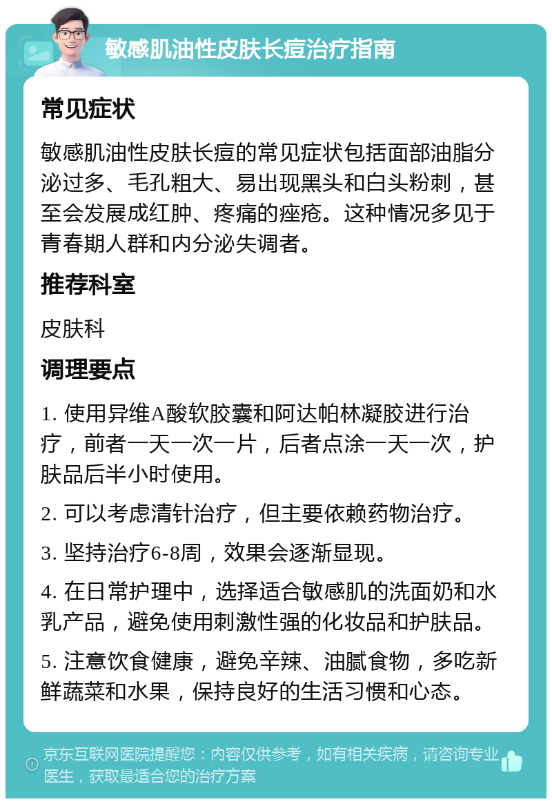 敏感肌油性皮肤长痘治疗指南 常见症状 敏感肌油性皮肤长痘的常见症状包括面部油脂分泌过多、毛孔粗大、易出现黑头和白头粉刺，甚至会发展成红肿、疼痛的痤疮。这种情况多见于青春期人群和内分泌失调者。 推荐科室 皮肤科 调理要点 1. 使用异维A酸软胶囊和阿达帕林凝胶进行治疗，前者一天一次一片，后者点涂一天一次，护肤品后半小时使用。 2. 可以考虑清针治疗，但主要依赖药物治疗。 3. 坚持治疗6-8周，效果会逐渐显现。 4. 在日常护理中，选择适合敏感肌的洗面奶和水乳产品，避免使用刺激性强的化妆品和护肤品。 5. 注意饮食健康，避免辛辣、油腻食物，多吃新鲜蔬菜和水果，保持良好的生活习惯和心态。