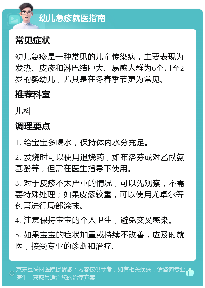 幼儿急疹就医指南 常见症状 幼儿急疹是一种常见的儿童传染病，主要表现为发热、皮疹和淋巴结肿大。易感人群为6个月至2岁的婴幼儿，尤其是在冬春季节更为常见。 推荐科室 儿科 调理要点 1. 给宝宝多喝水，保持体内水分充足。 2. 发烧时可以使用退烧药，如布洛芬或对乙酰氨基酚等，但需在医生指导下使用。 3. 对于皮疹不太严重的情况，可以先观察，不需要特殊处理；如果皮疹较重，可以使用尤卓尔等药膏进行局部涂抹。 4. 注意保持宝宝的个人卫生，避免交叉感染。 5. 如果宝宝的症状加重或持续不改善，应及时就医，接受专业的诊断和治疗。