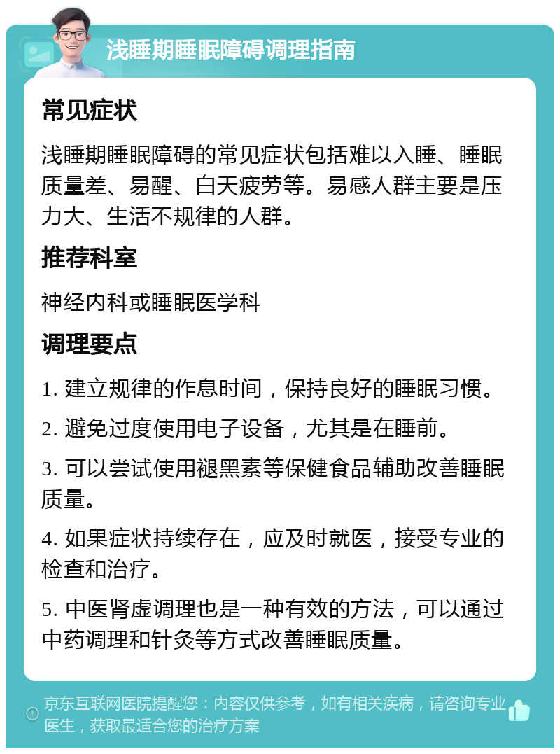 浅睡期睡眠障碍调理指南 常见症状 浅睡期睡眠障碍的常见症状包括难以入睡、睡眠质量差、易醒、白天疲劳等。易感人群主要是压力大、生活不规律的人群。 推荐科室 神经内科或睡眠医学科 调理要点 1. 建立规律的作息时间，保持良好的睡眠习惯。 2. 避免过度使用电子设备，尤其是在睡前。 3. 可以尝试使用褪黑素等保健食品辅助改善睡眠质量。 4. 如果症状持续存在，应及时就医，接受专业的检查和治疗。 5. 中医肾虚调理也是一种有效的方法，可以通过中药调理和针灸等方式改善睡眠质量。