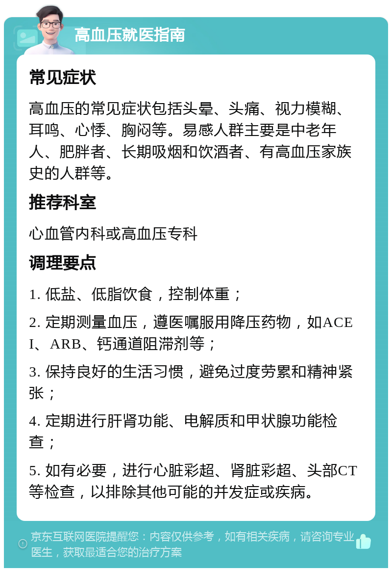 高血压就医指南 常见症状 高血压的常见症状包括头晕、头痛、视力模糊、耳鸣、心悸、胸闷等。易感人群主要是中老年人、肥胖者、长期吸烟和饮酒者、有高血压家族史的人群等。 推荐科室 心血管内科或高血压专科 调理要点 1. 低盐、低脂饮食，控制体重； 2. 定期测量血压，遵医嘱服用降压药物，如ACEI、ARB、钙通道阻滞剂等； 3. 保持良好的生活习惯，避免过度劳累和精神紧张； 4. 定期进行肝肾功能、电解质和甲状腺功能检查； 5. 如有必要，进行心脏彩超、肾脏彩超、头部CT等检查，以排除其他可能的并发症或疾病。