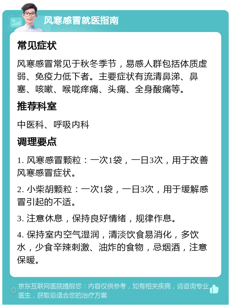 风寒感冒就医指南 常见症状 风寒感冒常见于秋冬季节，易感人群包括体质虚弱、免疫力低下者。主要症状有流清鼻涕、鼻塞、咳嗽、喉咙痒痛、头痛、全身酸痛等。 推荐科室 中医科、呼吸内科 调理要点 1. 风寒感冒颗粒：一次1袋，一日3次，用于改善风寒感冒症状。 2. 小柴胡颗粒：一次1袋，一日3次，用于缓解感冒引起的不适。 3. 注意休息，保持良好情绪，规律作息。 4. 保持室内空气湿润，清淡饮食易消化，多饮水，少食辛辣刺激、油炸的食物，忌烟酒，注意保暖。