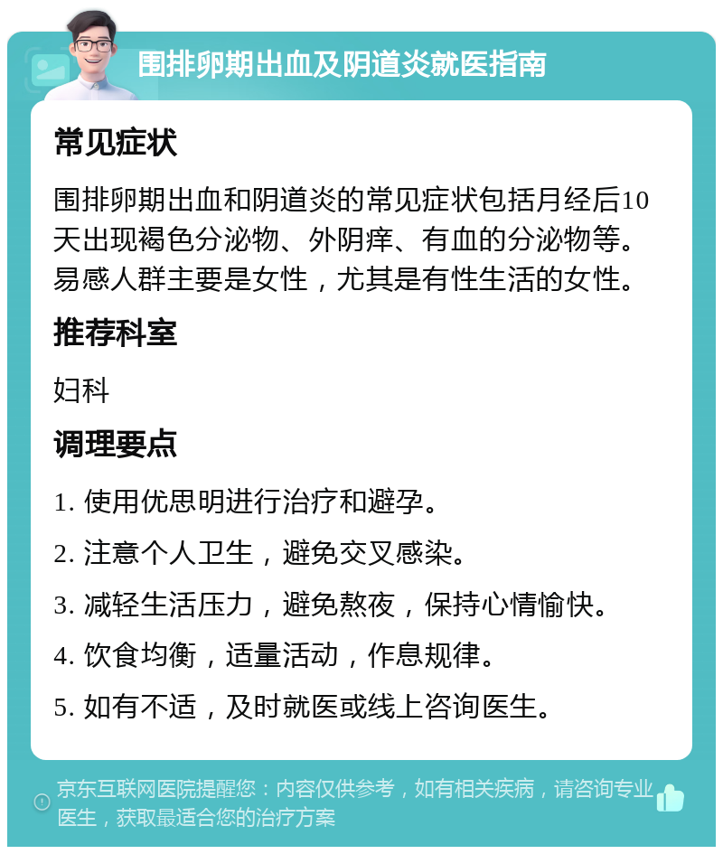 围排卵期出血及阴道炎就医指南 常见症状 围排卵期出血和阴道炎的常见症状包括月经后10天出现褐色分泌物、外阴痒、有血的分泌物等。易感人群主要是女性，尤其是有性生活的女性。 推荐科室 妇科 调理要点 1. 使用优思明进行治疗和避孕。 2. 注意个人卫生，避免交叉感染。 3. 减轻生活压力，避免熬夜，保持心情愉快。 4. 饮食均衡，适量活动，作息规律。 5. 如有不适，及时就医或线上咨询医生。