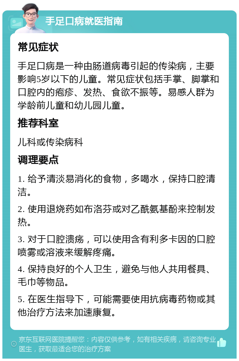 手足口病就医指南 常见症状 手足口病是一种由肠道病毒引起的传染病，主要影响5岁以下的儿童。常见症状包括手掌、脚掌和口腔内的疱疹、发热、食欲不振等。易感人群为学龄前儿童和幼儿园儿童。 推荐科室 儿科或传染病科 调理要点 1. 给予清淡易消化的食物，多喝水，保持口腔清洁。 2. 使用退烧药如布洛芬或对乙酰氨基酚来控制发热。 3. 对于口腔溃疡，可以使用含有利多卡因的口腔喷雾或溶液来缓解疼痛。 4. 保持良好的个人卫生，避免与他人共用餐具、毛巾等物品。 5. 在医生指导下，可能需要使用抗病毒药物或其他治疗方法来加速康复。