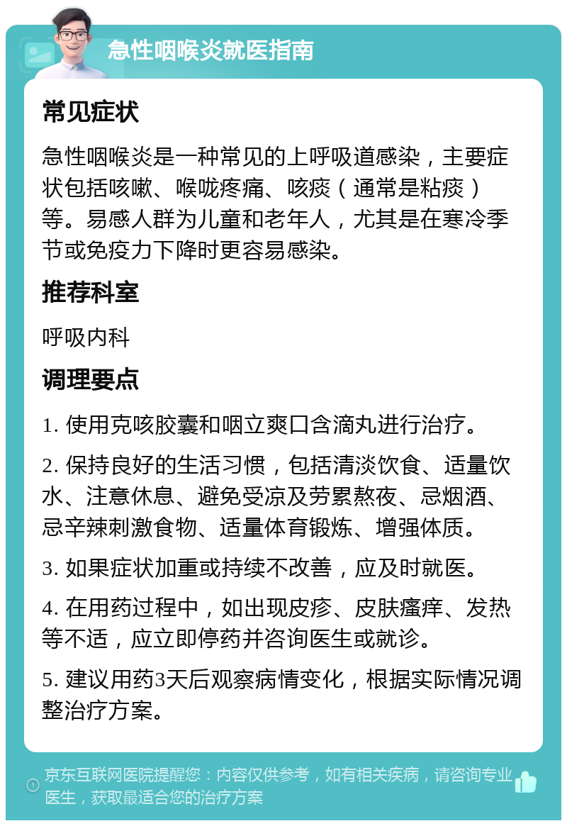 急性咽喉炎就医指南 常见症状 急性咽喉炎是一种常见的上呼吸道感染，主要症状包括咳嗽、喉咙疼痛、咳痰（通常是粘痰）等。易感人群为儿童和老年人，尤其是在寒冷季节或免疫力下降时更容易感染。 推荐科室 呼吸内科 调理要点 1. 使用克咳胶囊和咽立爽口含滴丸进行治疗。 2. 保持良好的生活习惯，包括清淡饮食、适量饮水、注意休息、避免受凉及劳累熬夜、忌烟酒、忌辛辣刺激食物、适量体育锻炼、增强体质。 3. 如果症状加重或持续不改善，应及时就医。 4. 在用药过程中，如出现皮疹、皮肤瘙痒、发热等不适，应立即停药并咨询医生或就诊。 5. 建议用药3天后观察病情变化，根据实际情况调整治疗方案。