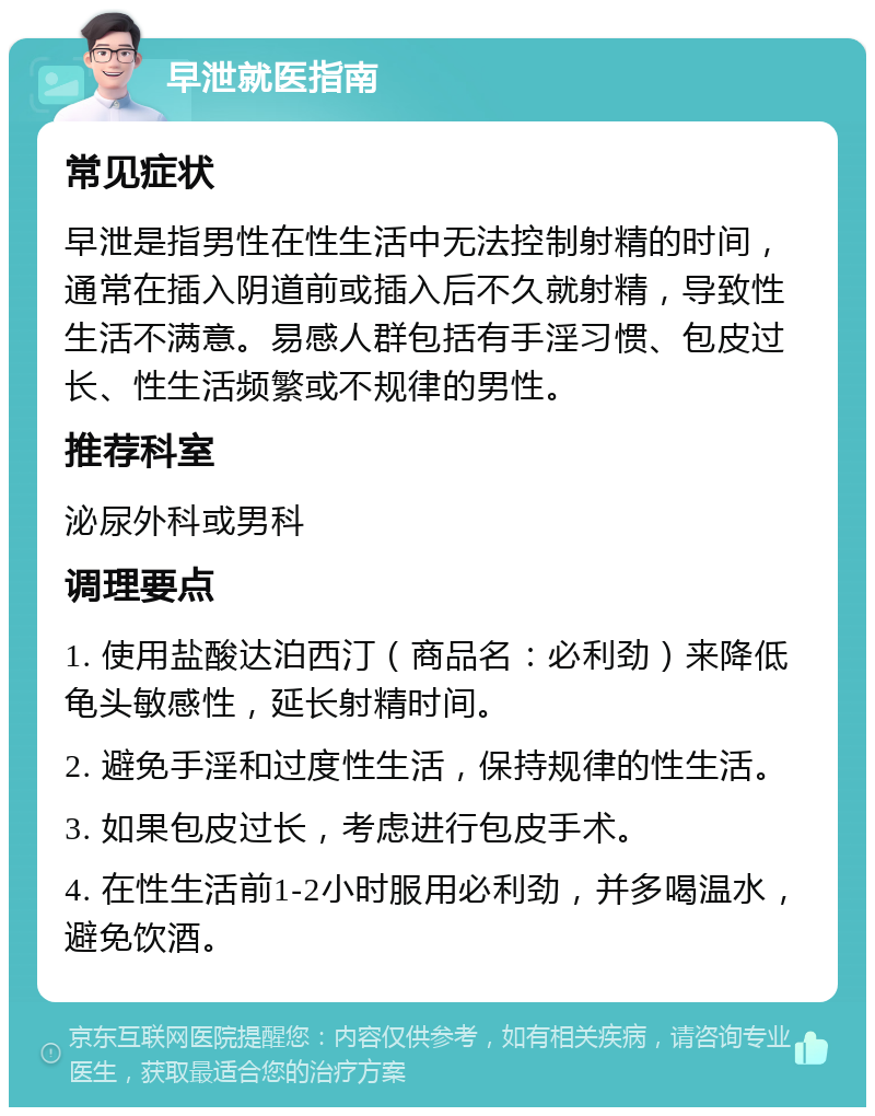 早泄就医指南 常见症状 早泄是指男性在性生活中无法控制射精的时间，通常在插入阴道前或插入后不久就射精，导致性生活不满意。易感人群包括有手淫习惯、包皮过长、性生活频繁或不规律的男性。 推荐科室 泌尿外科或男科 调理要点 1. 使用盐酸达泊西汀（商品名：必利劲）来降低龟头敏感性，延长射精时间。 2. 避免手淫和过度性生活，保持规律的性生活。 3. 如果包皮过长，考虑进行包皮手术。 4. 在性生活前1-2小时服用必利劲，并多喝温水，避免饮酒。