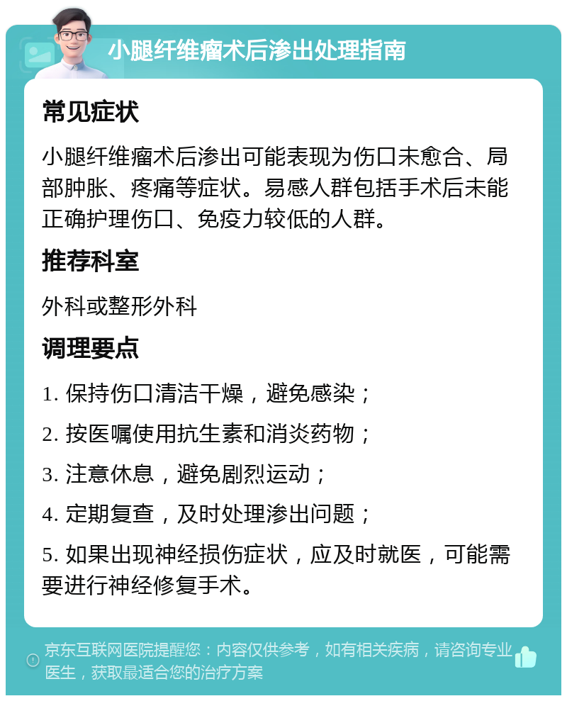 小腿纤维瘤术后渗出处理指南 常见症状 小腿纤维瘤术后渗出可能表现为伤口未愈合、局部肿胀、疼痛等症状。易感人群包括手术后未能正确护理伤口、免疫力较低的人群。 推荐科室 外科或整形外科 调理要点 1. 保持伤口清洁干燥，避免感染； 2. 按医嘱使用抗生素和消炎药物； 3. 注意休息，避免剧烈运动； 4. 定期复查，及时处理渗出问题； 5. 如果出现神经损伤症状，应及时就医，可能需要进行神经修复手术。