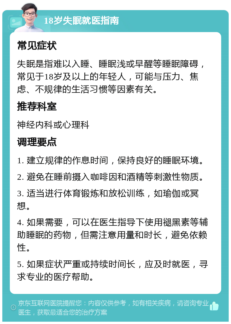 18岁失眠就医指南 常见症状 失眠是指难以入睡、睡眠浅或早醒等睡眠障碍，常见于18岁及以上的年轻人，可能与压力、焦虑、不规律的生活习惯等因素有关。 推荐科室 神经内科或心理科 调理要点 1. 建立规律的作息时间，保持良好的睡眠环境。 2. 避免在睡前摄入咖啡因和酒精等刺激性物质。 3. 适当进行体育锻炼和放松训练，如瑜伽或冥想。 4. 如果需要，可以在医生指导下使用褪黑素等辅助睡眠的药物，但需注意用量和时长，避免依赖性。 5. 如果症状严重或持续时间长，应及时就医，寻求专业的医疗帮助。