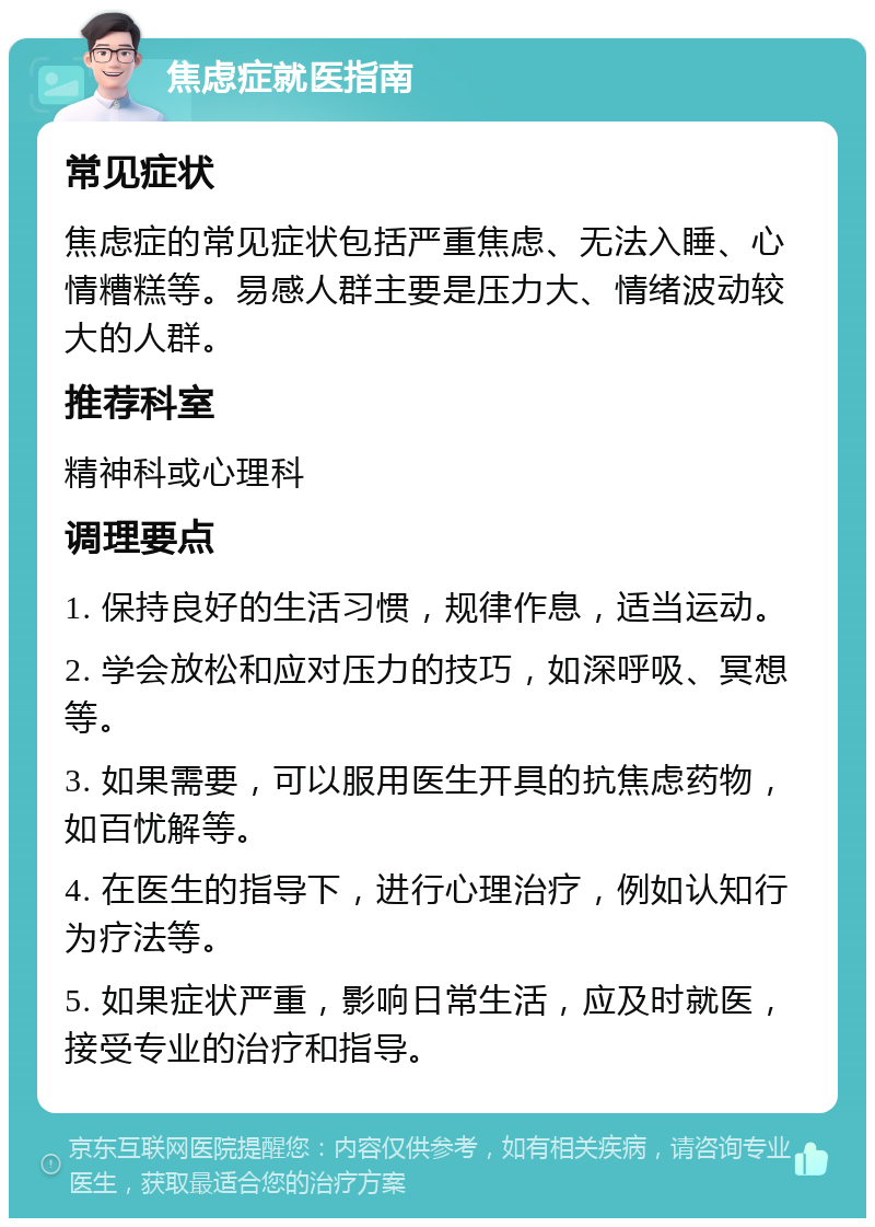 焦虑症就医指南 常见症状 焦虑症的常见症状包括严重焦虑、无法入睡、心情糟糕等。易感人群主要是压力大、情绪波动较大的人群。 推荐科室 精神科或心理科 调理要点 1. 保持良好的生活习惯，规律作息，适当运动。 2. 学会放松和应对压力的技巧，如深呼吸、冥想等。 3. 如果需要，可以服用医生开具的抗焦虑药物，如百忧解等。 4. 在医生的指导下，进行心理治疗，例如认知行为疗法等。 5. 如果症状严重，影响日常生活，应及时就医，接受专业的治疗和指导。