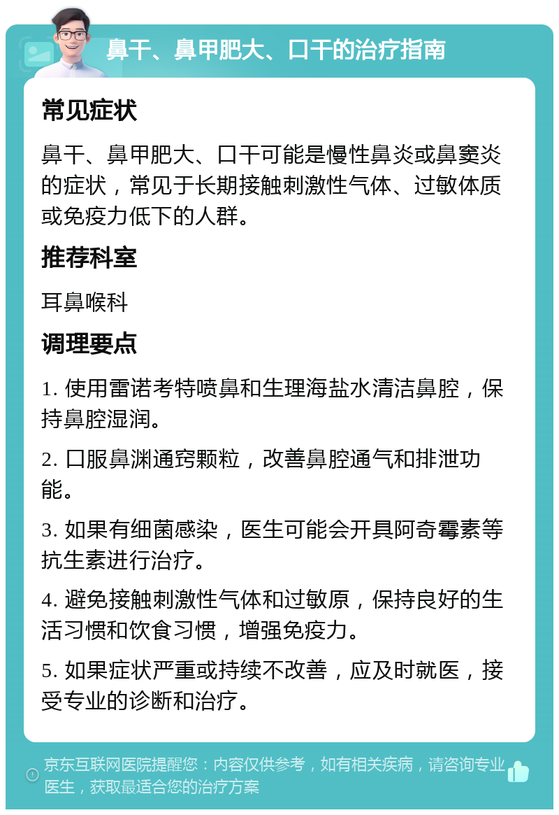 鼻干、鼻甲肥大、口干的治疗指南 常见症状 鼻干、鼻甲肥大、口干可能是慢性鼻炎或鼻窦炎的症状，常见于长期接触刺激性气体、过敏体质或免疫力低下的人群。 推荐科室 耳鼻喉科 调理要点 1. 使用雷诺考特喷鼻和生理海盐水清洁鼻腔，保持鼻腔湿润。 2. 口服鼻渊通窍颗粒，改善鼻腔通气和排泄功能。 3. 如果有细菌感染，医生可能会开具阿奇霉素等抗生素进行治疗。 4. 避免接触刺激性气体和过敏原，保持良好的生活习惯和饮食习惯，增强免疫力。 5. 如果症状严重或持续不改善，应及时就医，接受专业的诊断和治疗。