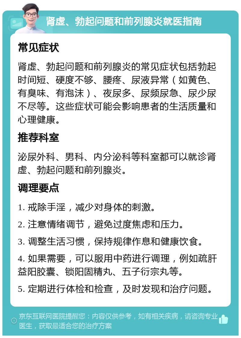 肾虚、勃起问题和前列腺炎就医指南 常见症状 肾虚、勃起问题和前列腺炎的常见症状包括勃起时间短、硬度不够、腰疼、尿液异常（如黄色、有臭味、有泡沫）、夜尿多、尿频尿急、尿少尿不尽等。这些症状可能会影响患者的生活质量和心理健康。 推荐科室 泌尿外科、男科、内分泌科等科室都可以就诊肾虚、勃起问题和前列腺炎。 调理要点 1. 戒除手淫，减少对身体的刺激。 2. 注意情绪调节，避免过度焦虑和压力。 3. 调整生活习惯，保持规律作息和健康饮食。 4. 如果需要，可以服用中药进行调理，例如疏肝益阳胶囊、锁阳固精丸、五子衍宗丸等。 5. 定期进行体检和检查，及时发现和治疗问题。