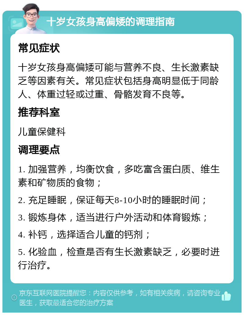 十岁女孩身高偏矮的调理指南 常见症状 十岁女孩身高偏矮可能与营养不良、生长激素缺乏等因素有关。常见症状包括身高明显低于同龄人、体重过轻或过重、骨骼发育不良等。 推荐科室 儿童保健科 调理要点 1. 加强营养，均衡饮食，多吃富含蛋白质、维生素和矿物质的食物； 2. 充足睡眠，保证每天8-10小时的睡眠时间； 3. 锻炼身体，适当进行户外活动和体育锻炼； 4. 补钙，选择适合儿童的钙剂； 5. 化验血，检查是否有生长激素缺乏，必要时进行治疗。