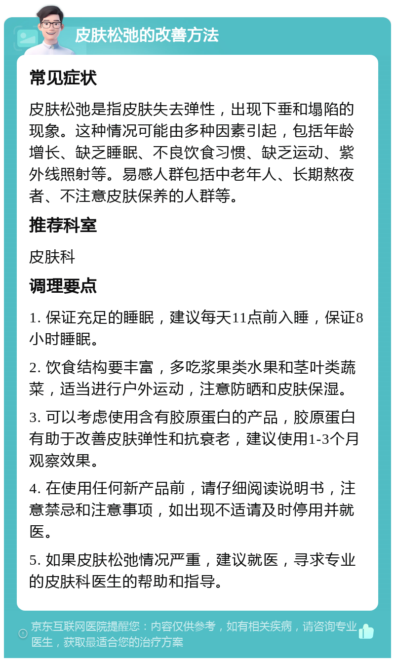 皮肤松弛的改善方法 常见症状 皮肤松弛是指皮肤失去弹性，出现下垂和塌陷的现象。这种情况可能由多种因素引起，包括年龄增长、缺乏睡眠、不良饮食习惯、缺乏运动、紫外线照射等。易感人群包括中老年人、长期熬夜者、不注意皮肤保养的人群等。 推荐科室 皮肤科 调理要点 1. 保证充足的睡眠，建议每天11点前入睡，保证8小时睡眠。 2. 饮食结构要丰富，多吃浆果类水果和茎叶类蔬菜，适当进行户外运动，注意防晒和皮肤保湿。 3. 可以考虑使用含有胶原蛋白的产品，胶原蛋白有助于改善皮肤弹性和抗衰老，建议使用1-3个月观察效果。 4. 在使用任何新产品前，请仔细阅读说明书，注意禁忌和注意事项，如出现不适请及时停用并就医。 5. 如果皮肤松弛情况严重，建议就医，寻求专业的皮肤科医生的帮助和指导。