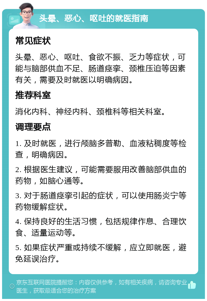 头晕、恶心、呕吐的就医指南 常见症状 头晕、恶心、呕吐、食欲不振、乏力等症状，可能与脑部供血不足、肠道痉挛、颈椎压迫等因素有关，需要及时就医以明确病因。 推荐科室 消化内科、神经内科、颈椎科等相关科室。 调理要点 1. 及时就医，进行颅脑多普勒、血液粘稠度等检查，明确病因。 2. 根据医生建议，可能需要服用改善脑部供血的药物，如脑心通等。 3. 对于肠道痉挛引起的症状，可以使用肠炎宁等药物缓解症状。 4. 保持良好的生活习惯，包括规律作息、合理饮食、适量运动等。 5. 如果症状严重或持续不缓解，应立即就医，避免延误治疗。