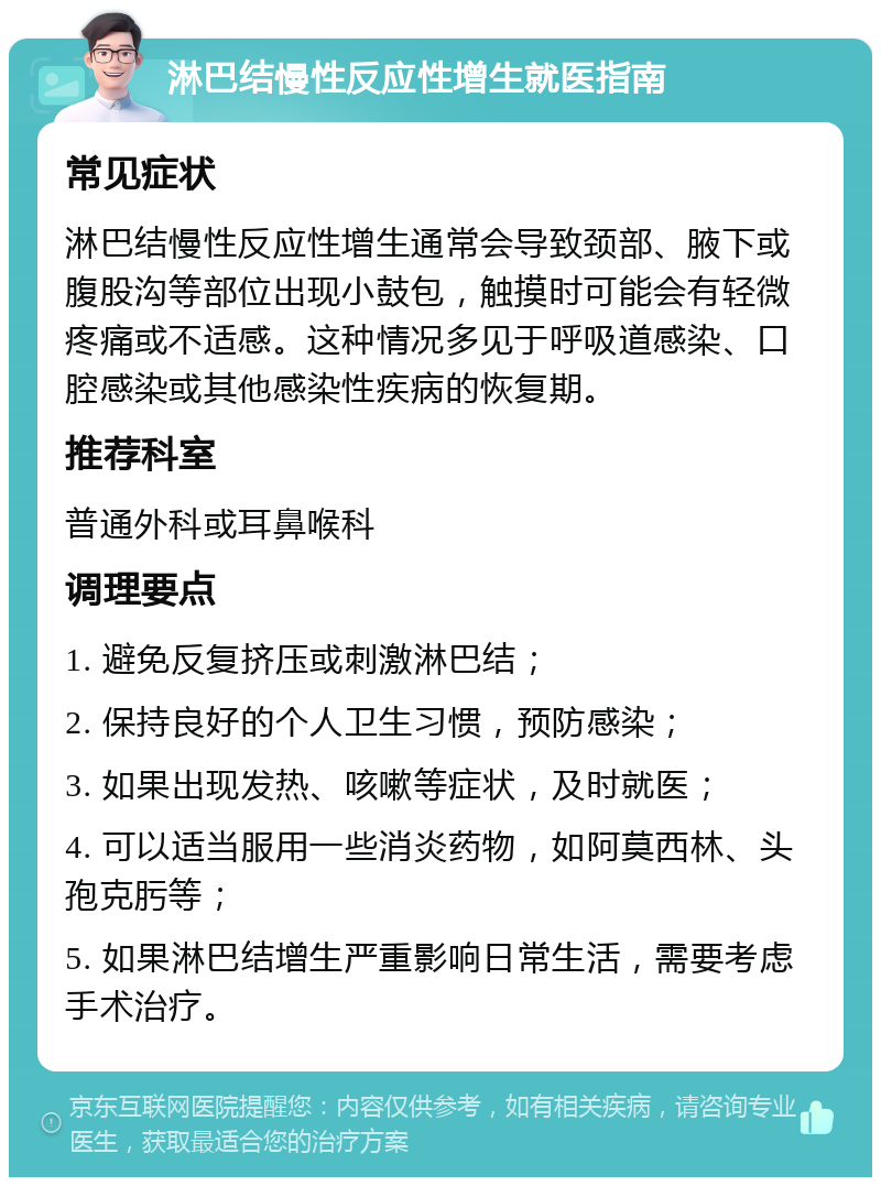 淋巴结慢性反应性增生就医指南 常见症状 淋巴结慢性反应性增生通常会导致颈部、腋下或腹股沟等部位出现小鼓包，触摸时可能会有轻微疼痛或不适感。这种情况多见于呼吸道感染、口腔感染或其他感染性疾病的恢复期。 推荐科室 普通外科或耳鼻喉科 调理要点 1. 避免反复挤压或刺激淋巴结； 2. 保持良好的个人卫生习惯，预防感染； 3. 如果出现发热、咳嗽等症状，及时就医； 4. 可以适当服用一些消炎药物，如阿莫西林、头孢克肟等； 5. 如果淋巴结增生严重影响日常生活，需要考虑手术治疗。