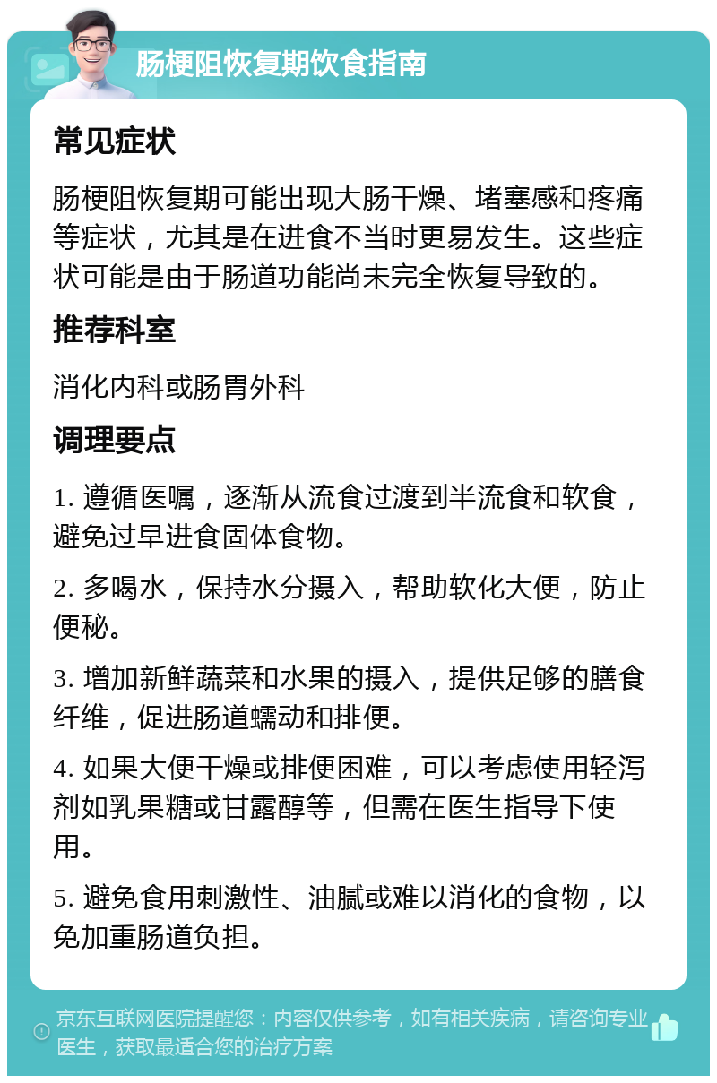 肠梗阻恢复期饮食指南 常见症状 肠梗阻恢复期可能出现大肠干燥、堵塞感和疼痛等症状，尤其是在进食不当时更易发生。这些症状可能是由于肠道功能尚未完全恢复导致的。 推荐科室 消化内科或肠胃外科 调理要点 1. 遵循医嘱，逐渐从流食过渡到半流食和软食，避免过早进食固体食物。 2. 多喝水，保持水分摄入，帮助软化大便，防止便秘。 3. 增加新鲜蔬菜和水果的摄入，提供足够的膳食纤维，促进肠道蠕动和排便。 4. 如果大便干燥或排便困难，可以考虑使用轻泻剂如乳果糖或甘露醇等，但需在医生指导下使用。 5. 避免食用刺激性、油腻或难以消化的食物，以免加重肠道负担。