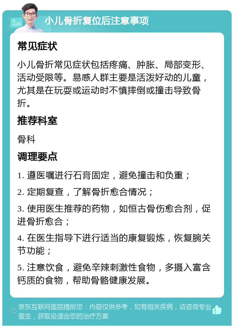 小儿骨折复位后注意事项 常见症状 小儿骨折常见症状包括疼痛、肿胀、局部变形、活动受限等。易感人群主要是活泼好动的儿童，尤其是在玩耍或运动时不慎摔倒或撞击导致骨折。 推荐科室 骨科 调理要点 1. 遵医嘱进行石膏固定，避免撞击和负重； 2. 定期复查，了解骨折愈合情况； 3. 使用医生推荐的药物，如恒古骨伤愈合剂，促进骨折愈合； 4. 在医生指导下进行适当的康复锻炼，恢复腕关节功能； 5. 注意饮食，避免辛辣刺激性食物，多摄入富含钙质的食物，帮助骨骼健康发展。