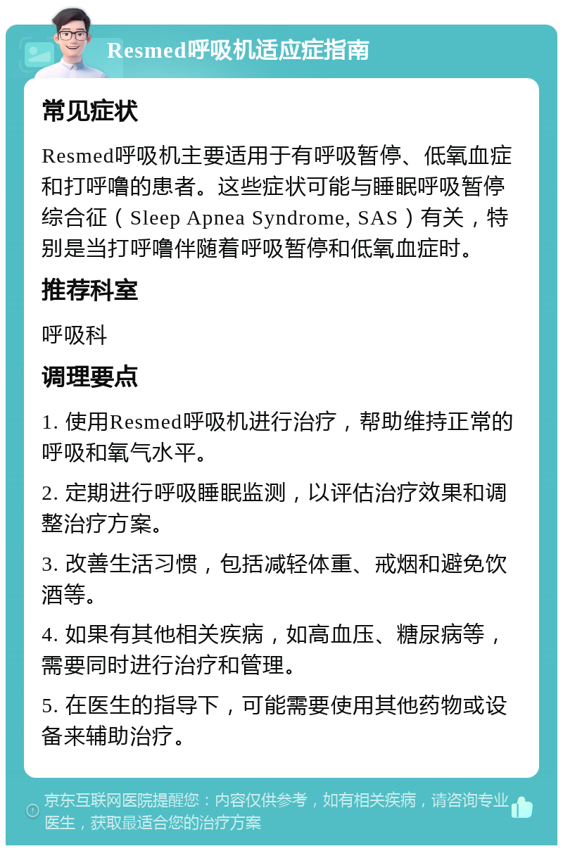 Resmed呼吸机适应症指南 常见症状 Resmed呼吸机主要适用于有呼吸暂停、低氧血症和打呼噜的患者。这些症状可能与睡眠呼吸暂停综合征（Sleep Apnea Syndrome, SAS）有关，特别是当打呼噜伴随着呼吸暂停和低氧血症时。 推荐科室 呼吸科 调理要点 1. 使用Resmed呼吸机进行治疗，帮助维持正常的呼吸和氧气水平。 2. 定期进行呼吸睡眠监测，以评估治疗效果和调整治疗方案。 3. 改善生活习惯，包括减轻体重、戒烟和避免饮酒等。 4. 如果有其他相关疾病，如高血压、糖尿病等，需要同时进行治疗和管理。 5. 在医生的指导下，可能需要使用其他药物或设备来辅助治疗。